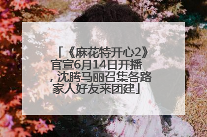 《麻花特开心2》官宣6月14日开播，沈腾马丽召集各路家人好友来团建