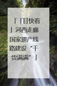 「甘快看」河西走廊国家遗产线路建设“干货满满”