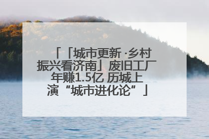 「城市更新 ·乡村振兴看济南」废旧工厂年赚1.5亿 历城上演“城市进化论”