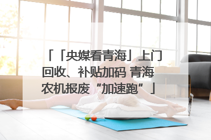 「央媒看青海」上门回收、补贴加码 青海农机报废“加速跑”