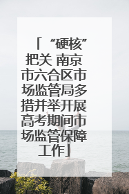 “硬核”把关 南京市六合区市场监管局多措并举开展高考期间市场监管保障工作