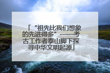 “祖先比我们想象的先进得多”——考古工作者泰山脚下探寻中华文明起源