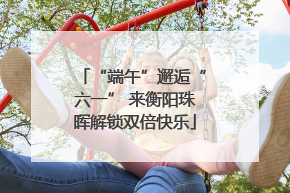 “端午”邂逅“六一” 来衡阳珠晖解锁双倍快乐