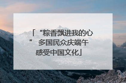 “粽香飘进我的心” 多国民众庆端午感受中国文化