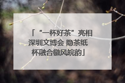 “一杯好茶”亮相深圳文博会 隐茶纸杯融合徽风皖韵