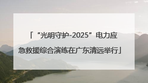 “光明守护-2025”电力应急救援综合演练在广东清远举行