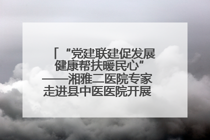 “党建联建促发展 健康帮扶暖民心”——湘雅二医院专家走进县中医医院开展健康帮扶活动