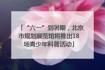 “六一”到暑期，北京市规划展览馆将推出18场青少年科普活动