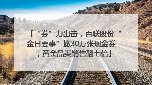 “券”力出击，百联股份“金日要事”撒30万张现金券，黄金品类销售翻七倍