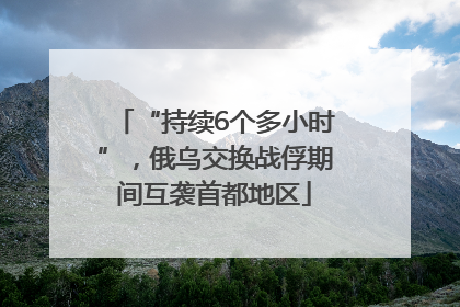 “持续6个多小时”，俄乌交换战俘期间互袭首都地区