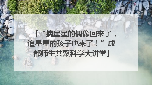 “摘星星的偶像回来了，追星星的孩子也来了！”成都师生共聚科学大讲堂
