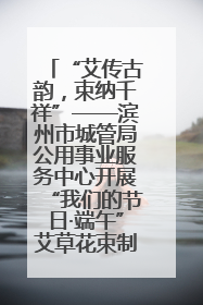 “艾传古韵，束纳千祥”——滨州市城管局公用事业服务中心开展“我们的节日·端午”艾草花束制作主题活动