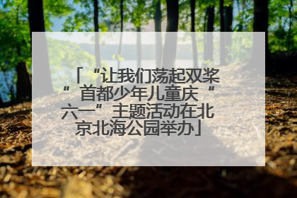 “让我们荡起双桨”首都少年儿童庆“六一”主题活动在北京北海公园举办