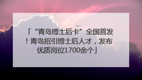 “青岛博士后卡”全国首发！青岛招引博士后人才，发布优质岗位1700余个