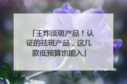 王炸淡斑产品！认证的祛斑产品，这几款低预算也能入