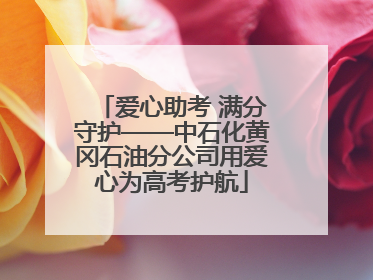 爱心助考 满分守护——中石化黄冈石油分公司用爱心为高考护航