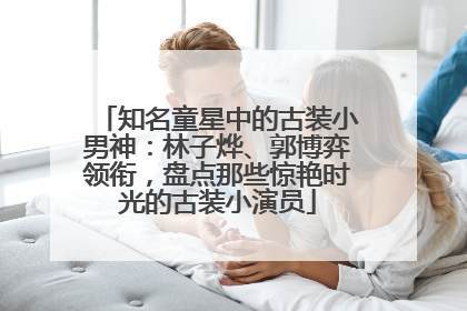 知名童星中的古装小男神：林子烨、郭博弈领衔，盘点那些惊艳时光的古装小演员