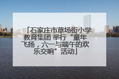 石家庄市草场街小学教育集团 举行“童年飞扬，六一与端午的欢乐交响”活动