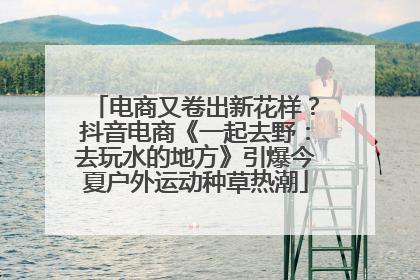 电商又卷出新花样？抖音电商《一起去野：去玩水的地方》引爆今夏户外运动种草热潮