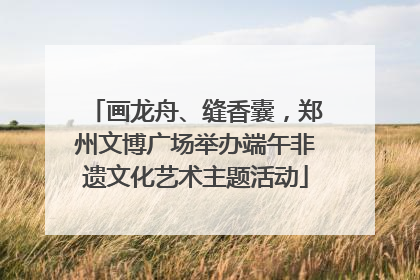 画龙舟、缝香囊，郑州文博广场举办端午非遗文化艺术主题活动