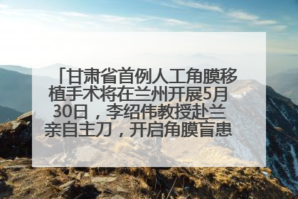 甘肃省首例人工角膜移植手术将在兰州开展5月30日，李绍伟教授赴兰亲自主刀，开启角膜盲患者复明新纪元