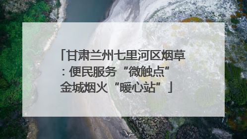 甘肃兰州七里河区烟草：便民服务“微触点” 金城烟火“暖心站”