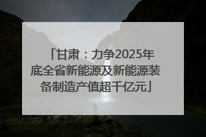 甘肃：力争2025年底全省新能源及新能源装备制造产值超千亿元