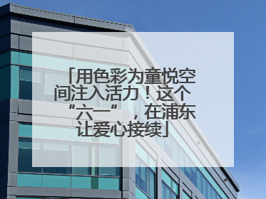 用色彩为童悦空间注入活力！这个“六一”，在浦东让爱心接续