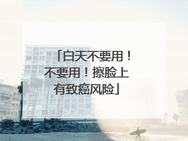 白天不要用！不要用！擦脸上有致癌风险