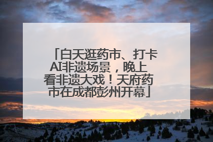 白天逛药市、打卡AI非遗场景，晚上看非遗大戏！天府药市在成都彭州开幕
