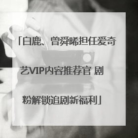 白鹿、曾舜晞担任爱奇艺VIP内容推荐官 剧粉解锁追剧新福利