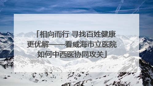 相向而行 寻找百姓健康更优解——看威海市立医院如何中西医协同攻关