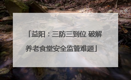 益阳：三防三到位 破解养老食堂安全监管难题