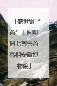 盛世聚“首”！圆明园七尊兽首亮相安徽博物院