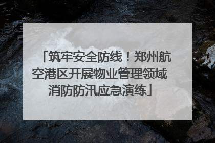 筑牢安全防线！郑州航空港区开展物业管理领域消防防汛应急演练