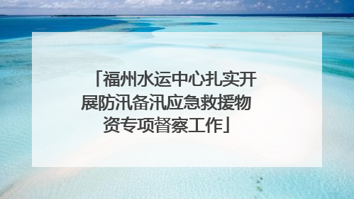福州水运中心扎实开展防汛备汛应急救援物资专项督察工作