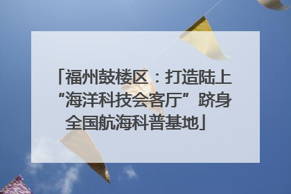 福州鼓楼区：打造陆上“海洋科技会客厅”跻身全国航海科普基地