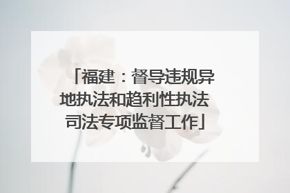 福建：督导违规异地执法和趋利性执法司法专项监督工作