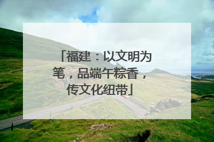 福建：以文明为笔，品端午粽香，传文化纽带