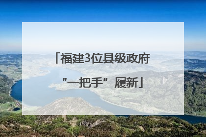 福建3位县级政府“一把手”履新