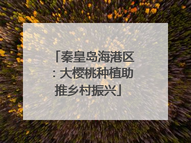 秦皇岛海港区：大樱桃种植助推乡村振兴