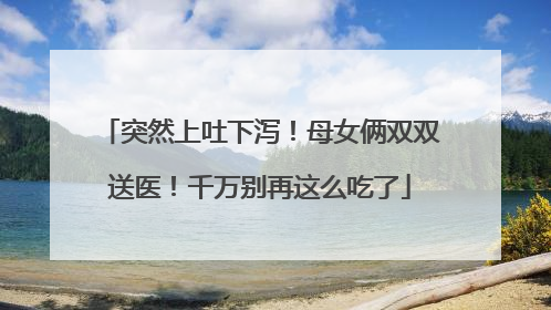 突然上吐下泻！母女俩双双送医！千万别再这么吃了