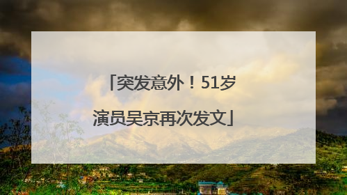 突发意外！51岁演员吴京再次发文