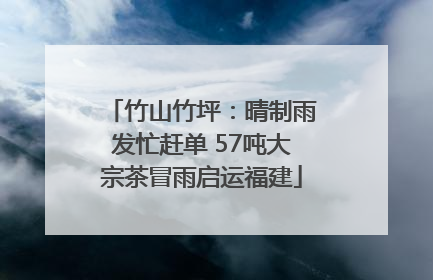 竹山竹坪：晴制雨发忙赶单 57吨大宗茶冒雨启运福建