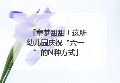 童梦甜甜！这所幼儿园庆祝“六一”的N种方式