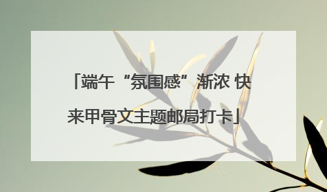 端午“氛围感”渐浓 快来甲骨文主题邮局打卡