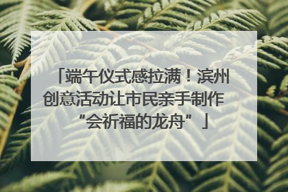 端午仪式感拉满！滨州创意活动让市民亲手制作“会祈福的龙舟”