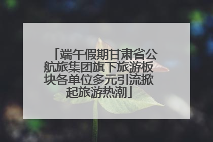 端午假期甘肃省公航旅集团旗下旅游板块各单位多元引流掀起旅游热潮