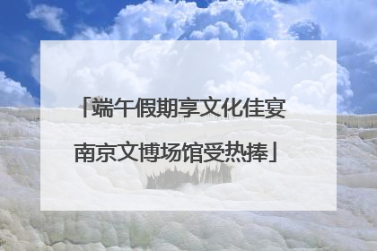端午假期享文化佳宴 南京文博场馆受热捧