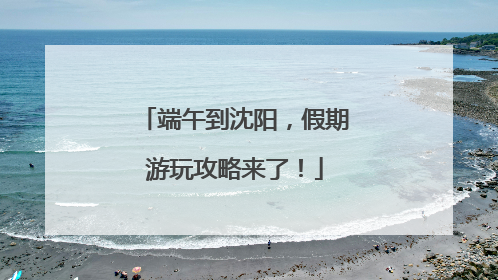 端午到沈阳，假期游玩攻略来了！